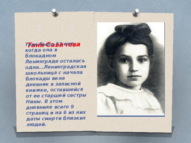 Таня Савичева Тане было 12 лет, когда она в блокадном Ленинграде осталась одна…Ленинградская школьница с начала блокады вела дневник в записной книжке, оставшейся от ее старшей сестры Нины. В этом дневнике всего 9 страниц и на 6 из них даты смерти близких людей. 