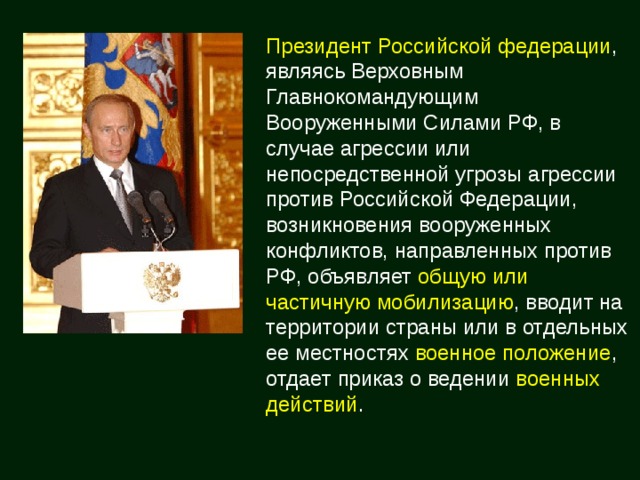 Президент Российской федерации , являясь Верховным Главнокомандующим Вооруженными Силами РФ, в случае агрессии или непосредственной угрозы агрессии против Российской Федерации, возникновения вооруженных конфликтов, направленных против РФ, объявляет общую или частичную  мобилизацию , вводит на территории страны или в отдельных ее местностях военное положение , отдает приказ о ведении военных действий . 