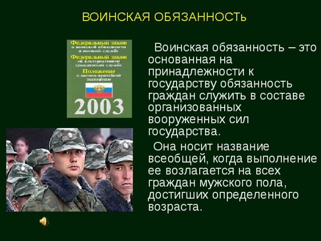 ВОИНСКАЯ ОБЯЗАННОСТь   Воинская обязанность – это основанная на принадлежности к государству обязанность граждан служить в составе организованных вооруженных сил государства.  Она носит название всеобщей, когда выполнение ее возлагается на всех граждан мужского пола, достигших определенного возраста. 