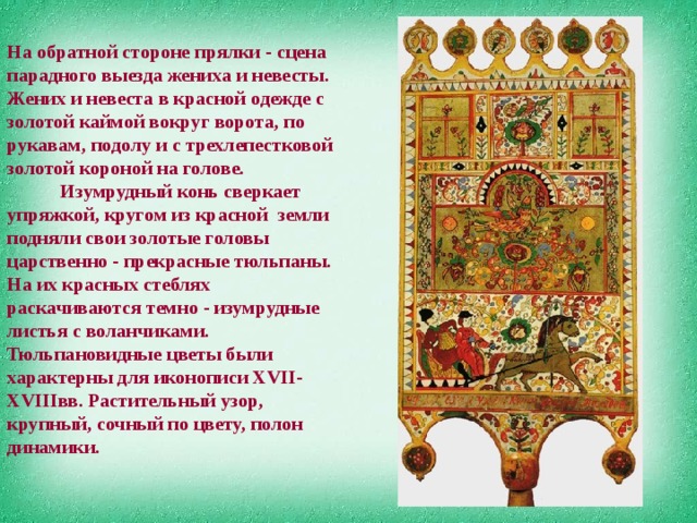 На обратной стороне прялки - сцена парадного выезда жениха и невесты. Жених и невеста в красной одежде с золотой каймой вокруг ворота, по рукавам, подолу и с трехлепестковой золотой короной на голове.             Изумрудный конь сверкает упряжкой, кругом из красной земли подняли свои золотые головы царственно - прекрасные тюльпаны. На их красных стеблях раскачиваются темно - изумрудные листья с воланчиками. Тюльпановидные цветы были характерны для иконописи ХVII-XVIIIвв. Растительный узор, крупный, сочный по цвету, полон динамики.   