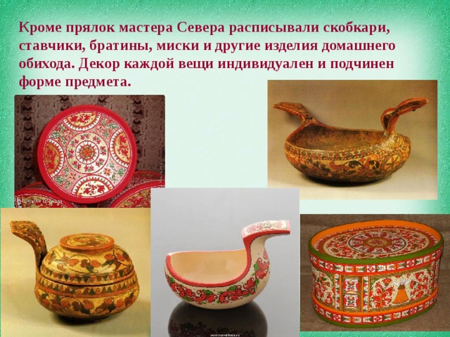 Кроме прялок мастера Севера расписывали скобкари, ставчики, братины, миски и другие изделия домашнего обихода. Декор каждой вещи индивидуален и подчинен форме предмета. 