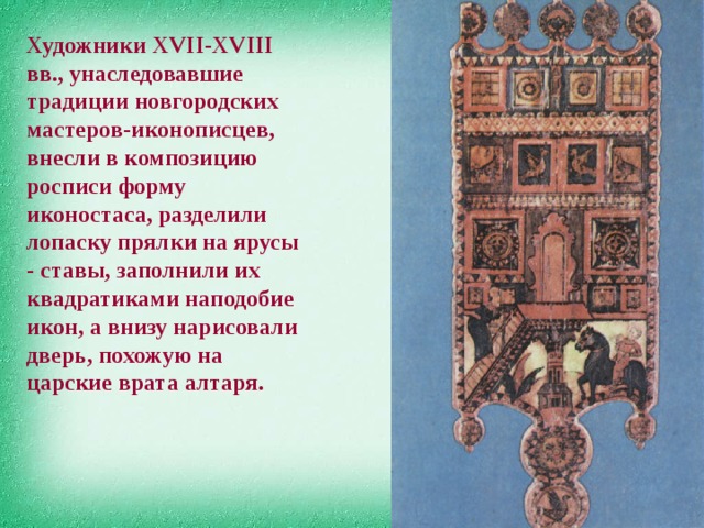 Художники ХVII-XVIII вв., унаследовавшие традиции новгородских мастеров-иконописцев, внесли в композицию росписи форму иконостаса, разделили лопаску прялки на ярусы - ставы, заполнили их квадратиками наподобие икон, а внизу нарисовали дверь, похожую на царские врата алтаря. 