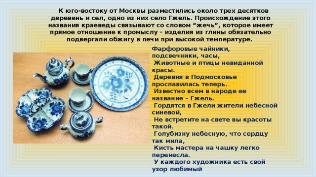 К юго-востоку от Москвы разместились около трех десятков деревень и сел, одно из них село Гжель. Происхождение этого названия краеведы связывают со словом “жечь”, которое имеет прямое отношение к промыслу – изделия из глины обязательно подвергали обжигу в печи при высокой температуре. Фарфоровые чайники, подсвечники, часы,  Животные и птицы невиданной красы.  Деревня в Подмосковье прославилась теперь.  Известно всем в народе ее название – Гжель.  Гордятся в Гжели жители небесной синевой,  Не встретите на свете вы красоты такой.  Голубизну небесную, что сердцу так мила,  Кисть мастера на чашку легко перенесла.  У каждого художника есть свой узор любимый  И в каждом отражается сторонушка родимая. 