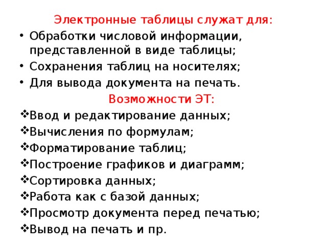 Электронные таблицы служат для: Обработки числовой информации, представленной в виде таблицы; Сохранения таблиц на носителях; Для вывода документа на печать. Возможности ЭТ: Ввод и редактирование данных; Вычисления по формулам; Форматирование таблиц; Построение графиков и диаграмм; Сортировка данных; Работа как с базой данных; Просмотр документа перед печатью; Вывод на печать и пр. 