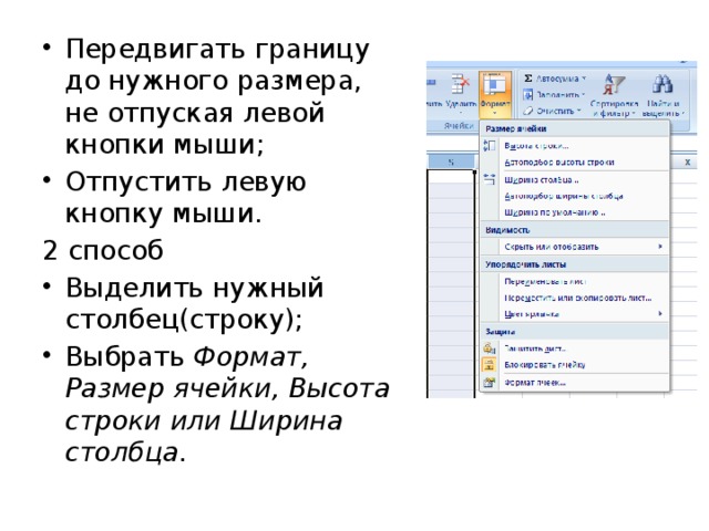 Передвигать границу до нужного размера, не отпуская левой кнопки мыши; Отпустить левую кнопку мыши. 2 способ Выделить нужный столбец(строку); Выбрать Формат, Размер ячейки, Высота строки или Ширина столбца. 