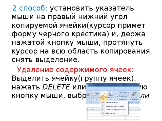  2 способ: установить указатель мыши на правый нижний угол копируемой ячейки(курсор примет форму черного крестика) и, держа нажатой кнопку мыши, протянуть курсор на всю область копирования, снять выделение.  Удаление содержимого ячеек: Выделить ячейку(группу ячеек), нажать DELETE или нажать правую кнопку мыши, выбрать Удалить или 