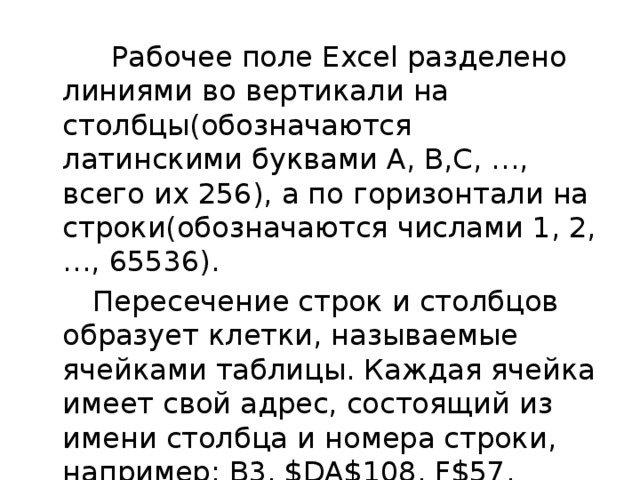  Рабочее поле Excel разделено линиями во вертикали на столбцы(обозначаются латинскими буквами A, B,C, …, всего их 256), а по горизонтали на строки(обозначаются числами 1, 2,…, 65536).  Пересечение строк и столбцов образует клетки, называемые ячейками таблицы. Каждая ячейка имеет свой адрес, состоящий из имени столбца и номера строки, например: B3, $DA$108, F$57. 