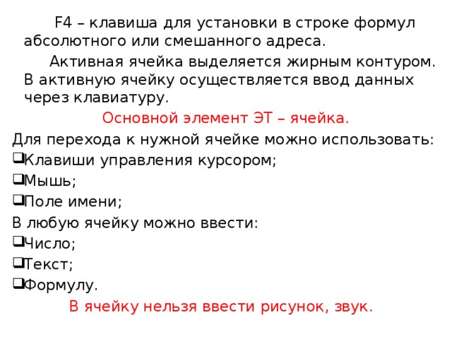  F4 – клавиша для установки в строке формул абсолютного или смешанного адреса.  Активная ячейка выделяется жирным контуром. В активную ячейку осуществляется ввод данных через клавиатуру. Основной элемент ЭТ – ячейка. Для перехода к нужной ячейке можно использовать: Клавиши управления курсором; Мышь; Поле имени; В любую ячейку можно ввести: Число; Текст; Формулу. В ячейку нельзя ввести рисунок, звук. 