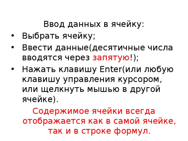  Ввод данных в ячейку: Выбрать ячейку; Ввести данные(десятичные числа вводятся через запятую !); Нажать клавишу Enter(или любую клавишу управления курсором, или щелкнуть мышью в другой ячейке). Содержимое ячейки всегда отображается как в самой ячейке, так и в строке формул. 