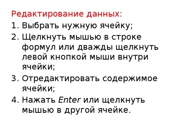 Редактирование данных: Выбрать нужную ячейку; Щелкнуть мышью в строке формул или дважды щелкнуть левой кнопкой мыши внутри ячейки; Отредактировать содержимое ячейки; Нажать Enter или щелкнуть мышью в другой ячейке. 