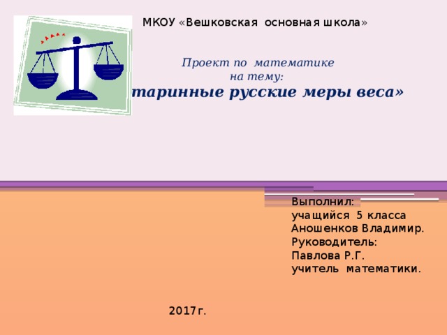 МКОУ «Вешковская основная школа»     Проект по математике на тему: «Старинные русские меры веса»           Выполнил: учащийся 5 класса Аношенков Владимир. Руководитель: Павлова Р.Г. учитель математики.  2017г. 