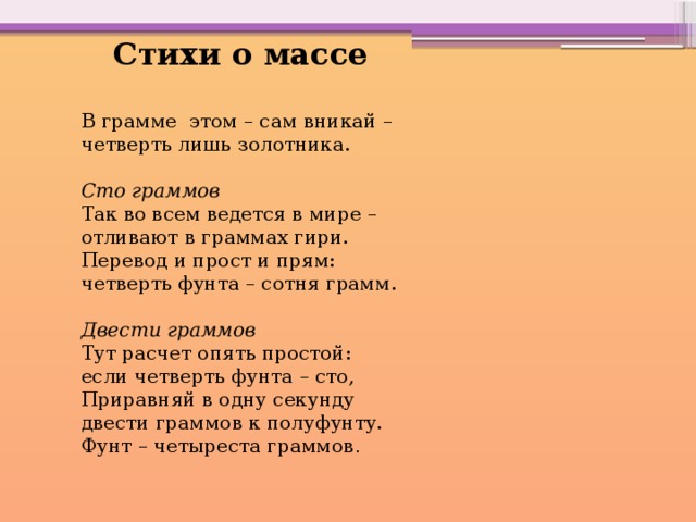  Стихи о массе В грамме этом – сам вникай – четверть лишь золотника. Сто граммов Так во всем ведется в мире – отливают в граммах гири. Перевод и прост и прям: четверть фунта – сотня грамм. Двести граммов Тут расчет опять простой: если четверть фунта – сто, Приравняй в одну секунду двести граммов к полуфунту. Фунт – четыреста граммов . 