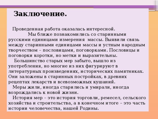  Заключение.   Проведенная работа оказалась интересной. Мы ближе познакомились со старинными русскими единицами измерения массы. Выявили связь между старинными единицами массы и устным народным творчеством – пословицами, поговорками. Пословицы и поговорки коротки, но метки и выразительны.  Большинство старых мер забыто, вышло из употребления, но многие из них фигурируют в литературных произведениях, исторических памятниках. Они заложены в старинных постройках, в древних рецептах лекарств и всевозможных кушаний.  Меры жили, иногда старились и умирали, иногда возрождались к новой жизни.  История мер – это история торговли, ремесел, сельского хозяйства и строительства, а в конечном итоге – это часть истории человечества, нашей Родины. 