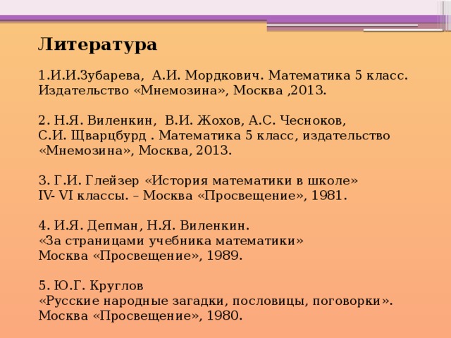 Литература 1.И.И.Зубарева, А.И. Мордкович. Математика 5 класс. Издательство «Мнемозина», Москва ,2013. 2. Н.Я. Виленкин,  В.И. Жохов, А.С. Чесноков, С.И. Щварцбурд . Математика 5 класс, издательство «Мнемозина», Москва, 2013.  3. Г.И. Глейзер «История математики в школе» IV- VI классы. – Москва «Просвещение», 1981.   4. И.Я. Депман, Н.Я. Виленкин. «За страницами учебника математики» Москва «Просвещение», 1989. 5. Ю.Г. Круглов «Русские народные загадки, пословицы, поговорки». Москва «Просвещение», 1980. 