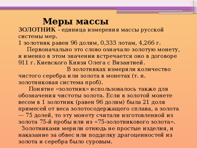   Меры массы ЗОЛОТНИК  - единица измерения массы русской системы мер. 1 золотник равен 96 долям, 0,333 лотам, 4,266 г.  Первоначально это слово означало золотую монету, и именно в этом значении встречается оно в договоре 911 г. Киевского Князя Олега с Византией. В золотниках измеряли количество чистого серебра или золота в монетах (т. н. золотниковая система проб).  Понятие «золотник» использовалось также для обозначения чистоты золота. Если в золотой монете весом в 1 золотник (равен 96 долям) была 21 доля примесей от веса золотосодержащего сплава, а золота — 75 долей, то эту монету считали изготовленной из золота 75-й пробы или из «75-золотникового золота».  Золотниками мерили отнюдь не простые изделия, и наказание за обвес или подделку драгоценностей из золота и серебра было суровым. 