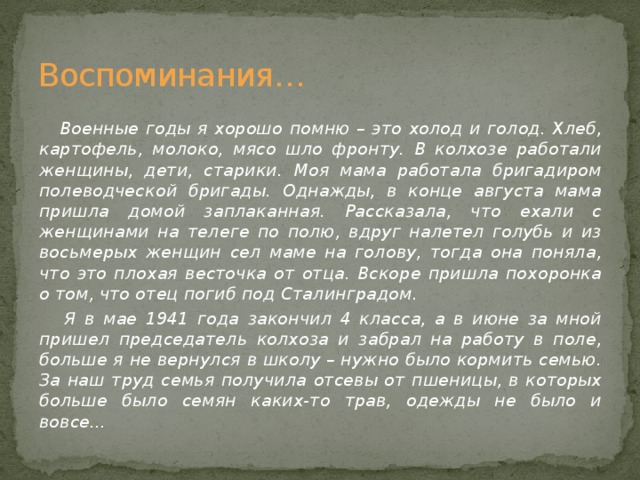 Воспоминания…   Военные годы я хорошо помню – это холод и голод. Хлеб, картофель, молоко, мясо шло фронту. В колхозе работали женщины, дети, старики. Моя мама работала бригадиром полеводческой бригады. Однажды, в конце августа мама пришла домой заплаканная. Рассказала, что ехали с женщинами на телеге по полю, вдруг налетел голубь и из восьмерых женщин сел маме на голову, тогда она поняла, что это плохая весточка от отца. Вскоре пришла похоронка о том, что отец погиб под Сталинградом.  Я в мае 1941 года закончил 4 класса, а в июне за мной пришел председатель колхоза и забрал на работу в поле, больше я не вернулся в школу – нужно было кормить семью. За наш труд семья получила отсевы от пшеницы, в которых больше было семян каких-то трав, одежды не было и вовсе…  