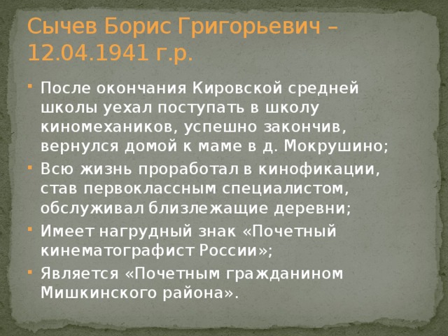 Сычев Борис Григорьевич – 12.04.1941 г.р. После окончания Кировской средней школы уехал поступать в школу киномехаников, успешно закончив, вернулся домой к маме в д. Мокрушино; Всю жизнь проработал в кинофикации, став первоклассным специалистом, обслуживал близлежащие деревни; Имеет нагрудный знак «Почетный кинематографист России»; Является «Почетным гражданином Мишкинского района». 