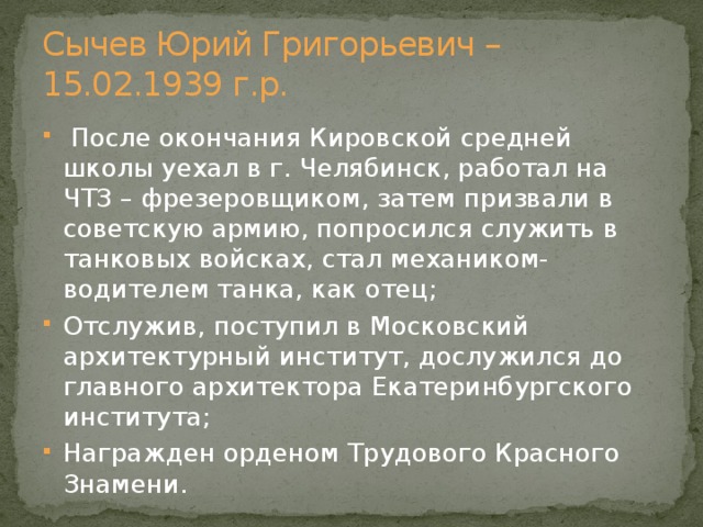Сычев Юрий Григорьевич – 15.02.1939 г.р.  После окончания Кировской средней школы уехал в г. Челябинск, работал на ЧТЗ – фрезеровщиком, затем призвали в советскую армию, попросился служить в танковых войсках, стал механиком- водителем танка, как отец; Отслужив, поступил в Московский архитектурный институт, дослужился до главного архитектора Екатеринбургского института; Награжден орденом Трудового Красного Знамени. 