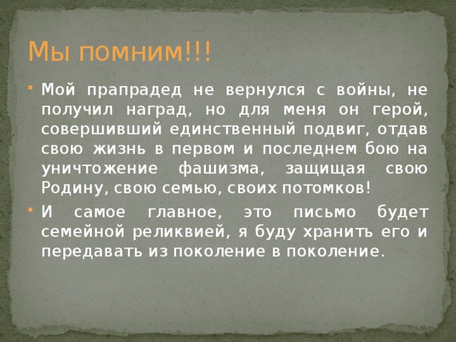 Мы помним!!! Мой прапрадед не вернулся с войны, не получил наград, но для меня он герой, совершивший единственный подвиг, отдав свою жизнь в первом и последнем бою на уничтожение фашизма, защищая свою Родину, свою семью, своих потомков! И самое главное, это письмо будет семейной реликвией, я буду хранить его и передавать из поколение в поколение. 