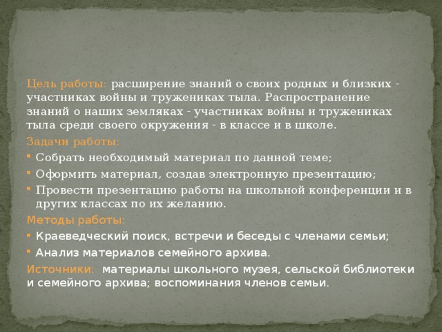 Цель работы: расширение знаний о своих родных и близких - участниках войны и тружениках тыла. Распространение знаний о наших земляках - участниках войны и тружениках тыла среди своего окружения - в классе и в школе. Задачи работы: Собрать необходимый материал по данной теме; Оформить материал, создав электронную презентацию; Провести презентацию работы на школьной конференции и в других классах по их желанию. Методы  работы: Краеведческий поиск, встречи и беседы с членами семьи; Анализ материалов семейного архива. Источники: материалы школьного музея, сельской библиотеки и семейного архива; воспоминания членов семьи. 