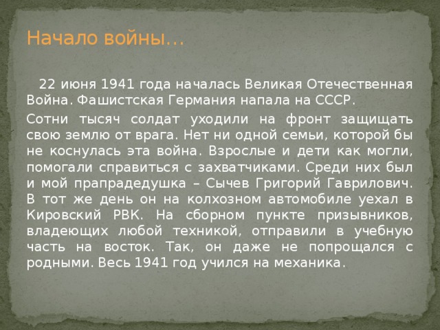 Начало войны…  22 июня 1941 года началась Великая Отечественная Война. Фашистская Германия напала на СССР. Сотни тысяч солдат уходили на фронт защищать свою землю от врага. Нет ни одной семьи, которой бы не коснулась эта война. Взрослые и дети как могли, помогали справиться с захватчиками. Среди них был и мой прапрадедушка – Сычев Григорий Гаврилович. В тот же день он на колхозном автомобиле уехал в Кировский РВК. На сборном пункте призывников, владеющих любой техникой, отправили в учебную часть на восток. Так, он даже не попрощался с родными. Весь 1941 год учился на механика. 