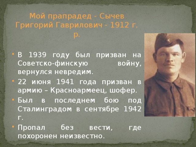 Мой прапрадед - Сычев Григорий Гаврилович - 1912 г. р. В 1939 году был призван на Советско-финскую войну, вернулся невредим. 22 июня 1941 года призван в армию – Красноармеец, шофер. Был в последнем бою под Сталинградом в сентябре 1942 г. Пропал без вести, где похоронен неизвестно. 