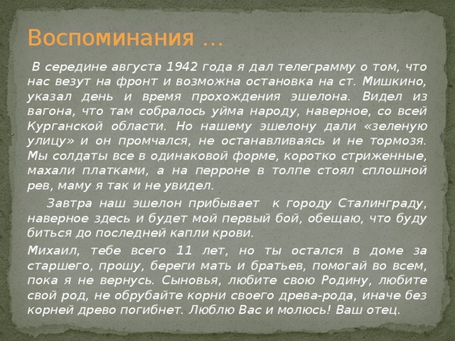 Воспоминания …  В середине августа 1942 года я дал телеграмму о том, что нас везут на фронт и возможна остановка на ст. Мишкино, указал день и время прохождения эшелона. Видел из вагона, что там собралось уйма народу, наверное, со всей Курганской области. Но нашему эшелону дали «зеленую улицу» и он промчался, не останавливаясь и не тормозя. Мы солдаты все в одинаковой форме, коротко стриженные, махали платками, а на перроне в толпе стоял сплошной рев, маму я так и не увидел.  Завтра наш эшелон прибывает к городу Сталинграду, наверное здесь и будет мой первый бой, обещаю, что буду биться до последней капли крови. Михаил, тебе всего 11 лет, но ты остался в доме за старшего, прошу, береги мать и братьев, помогай во всем, пока я не вернусь. Сыновья, любите свою Родину, любите свой род, не обрубайте корни своего древа-рода, иначе без корней древо погибнет. Люблю Вас и молюсь! Ваш отец.  