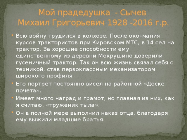 Мой прадедушка - Сычев  Михаил Григорьевич 1928 -2016 г.р. Всю войну трудился в колхозе. После окончания курсов трактористов при Кировском МТС, в 14 сел на трактор. За хорошие способности ему единственному из деревни Мокрушино доверили гусеничный трактор. Так он всю жизнь связал себя с техникой, став первоклассным механизатором широкого профиля. Его портрет постоянно висел на районной «Доске почета». Имеет много наград и грамот, но главная из них, как я считаю, «труженик тыла». Он в полной мере выполнил наказ отца, благодаря ему выжили младшие братья. 