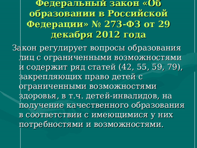 Федеральный закон «Об образовании в Российской Федерации» № 273-ФЗ от 29 декабря 2012 года Закон регулирует вопросы образования лиц с ограниченными возможностями и содержит ряд статей (42, 55, 59, 79), закрепляющих право детей с ограниченными возможностями здоровья, в т.ч. детей-инвалидов, на получение качественного образования в соответствии с имеющимися у них потребностями и возможностями. 