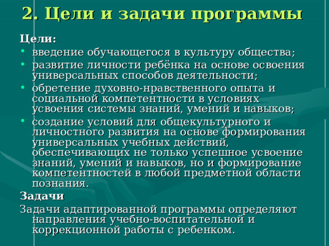 2. Цели и задачи программы Цели: введение обучающегося в культуру общества; развитие личности ребёнка на основе освоения универсальных способов деятельности; обретение духовно-нравственного опыта и социальной компетентности в условиях усвоения системы знаний, умений и навыков; создание условий для общекультурного и личностного развития на основе формирования универсальных учебных действий, обеспечивающих не только успешное усвоение знаний, умений и навыков, но и формирование компетентностей в любой предметной области познания. Задачи Задачи адаптированной программы определяют направления учебно-воспитательной и коррекционной работы с ребенком. 