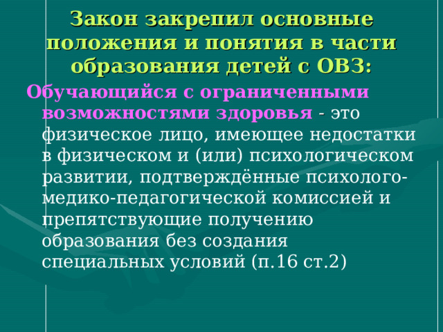 Закон закрепил основные положения и понятия в части образования детей с ОВЗ: Обучающийся с ограниченными возможностями здоровья - это физическое лицо, имеющее недостатки в физическом и (или) психологическом развитии, подтверждённые психолого-медико-педагогической комиссией и препятствующие получению образования без создания специальных условий (п.16 ст.2) 