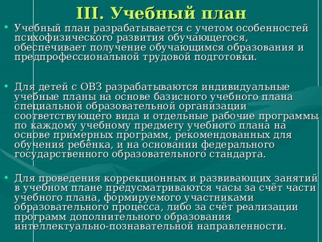 III . Учебный план Учебный план разрабатывается с учетом особенностей психофизического развития обучающегося, обеспечивает получение обучающимся образования и предпрофессиональной трудовой подготовки. Для детей с ОВЗ разрабатываются индивидуальные учебные планы на основе базисного учебного плана специальной образовательной организации соответствующего вида и отдельные рабочие программы по каждому учебному предмету учебного плана на основе примерных программ, рекомендованных для обучения ребёнка, и на основании федерального государственного образовательного стандарта. Для проведения коррекционных и развивающих занятий в учебном плане предусматриваются часы за счёт части учебного плана, формируемого участниками образовательного процесса, либо за счёт реализации программ дополнительного образования интеллектуально-познавательной направленности. 