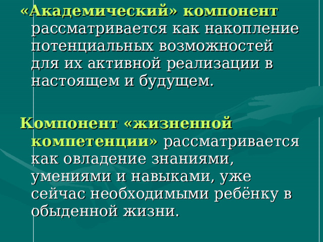 «Академический» компонент  рассматривается как накопление потенциальных возможностей для их активной  реализации в настоящем и будущем. Компонент «жизненной компетенции»  рассматривается как овладение знаниями, умениями и навыками, уже сейчас необходимыми ребёнку в обыденной жизни. 