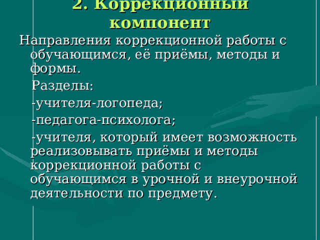 2. Коррекционный компонент Направления коррекционной работы с обучающимся, её приёмы, методы и формы.  Разделы:  -учителя-логопеда;  -педагога-психолога;  -учителя, который имеет возможность реализовывать приёмы и методы коррекционной работы с обучающимся в урочной и внеурочной деятельности по предмету. 