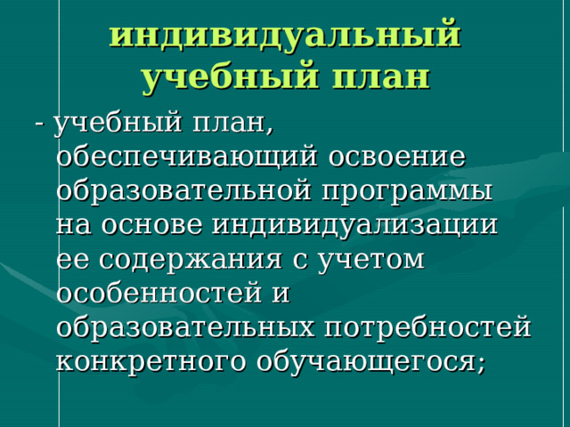 индивидуальный учебный план - учебный план, обеспечивающий освоение образовательной программы на основе индивидуализации ее содержания с учетом особенностей и образовательных потребностей конкретного обучающегося; 