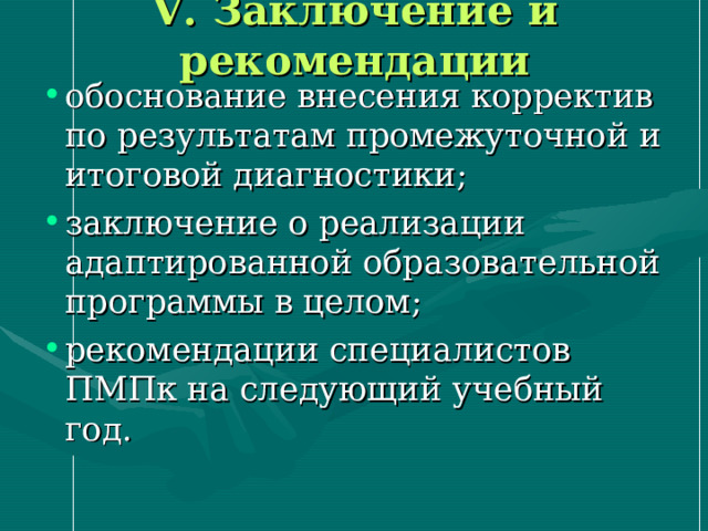 V . Заключение и рекомендации обоснование внесения корректив по результатам промежуточной и итоговой диагностики; заключение о реализации адаптированной образовательной программы в целом; рекомендации специалистов ПМПк на следующий учебный год. 