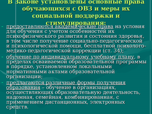 В Законе установлены основные права обучающихся с ОВЗ и меры их социальной поддержки и стимулирования: предоставляются академические права на условия для обучения с учетом особенностей их психофизического развития и состояния здоровья, в том числе получение социально-педагогической и психологической помощи, бесплатной психолого-медико-педагогической коррекции (ст. 34); обучение по индивидуальному учебному плану , в пределах осваиваемой образовательной программы в порядке, установленном локальными нормативными актами образовательной организации; предлагаются различные формы получения образования – обучение в организациях, осуществляющих образовательную деятельность, надомная, семейная, комбинированная, с применением дистанционных, электронных средств. 