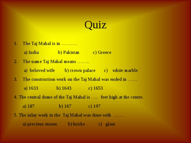 Quiz The Taj Mahal is in ……….  a) India b) Pakistan c) Greece The name Taj Mahal means ……..  a) beloved wife b) crown palace c) white marble The construction work on the Taj Mahal was ended in ……  a) 1633 b) 1643 c) 1653 4. The central dome of the Taj Mahal is ….. feet high at the centre.  a) 187 b) 167 c) 197 5. The inlay work in the Taj Mahal was done with ……  a) precious stones b) bricks c) glass 