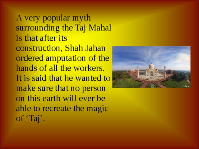 A very popular myth surrounding the Taj Mahal is that after its construction, Shah Jahan ordered amputation of the hands of all the workers. It is said that he wanted to make sure that no person on this earth will ever be able to recreate the magic of ‘Taj’. 