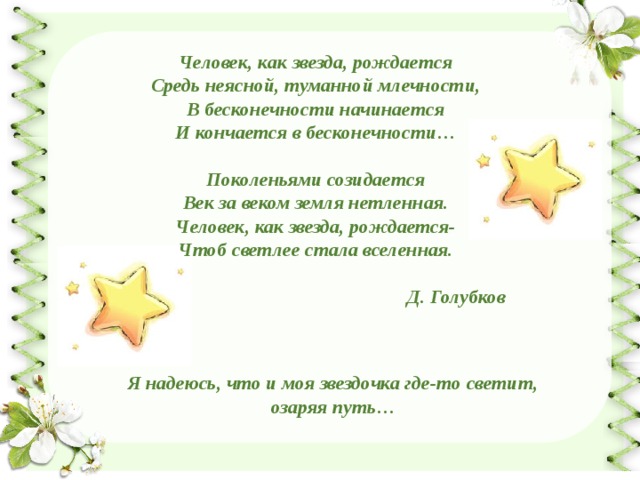 Человек, как звезда, рождается Средь неясной, туманной млечности, В бесконечности начинается И кончается в бесконечности…  Поколеньями созидается Век за веком земля нетленная. Человек, как звезда, рождается- Чтоб светлее стала вселенная.  Д. Голубков Я надеюсь, что и моя звездочка где-то светит, озаряя путь… 