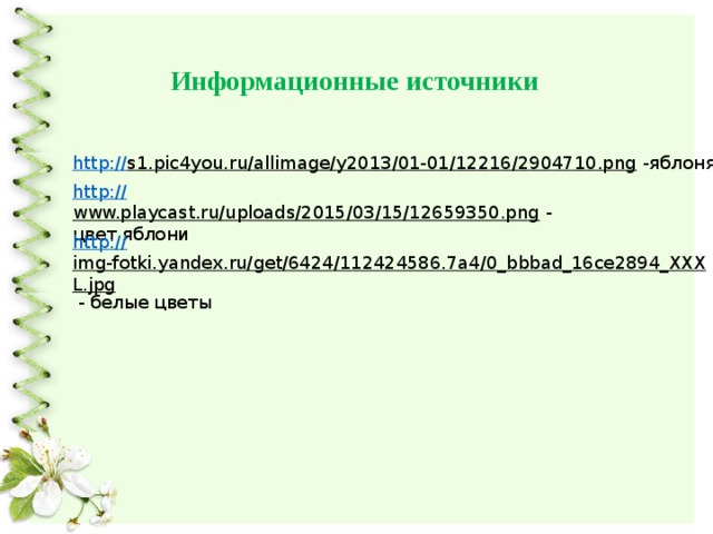 Информационные источники http:// s1.pic4you.ru/allimage/y2013/01-01/12216/2904710.png  -яблоня http:// www.playcast.ru/uploads/2015/03/15/12659350.png  - цвет яблони http:// img-fotki.yandex.ru/get/6424/112424586.7a4/0_bbbad_16ce2894_XXXL.jpg  - белые цветы 