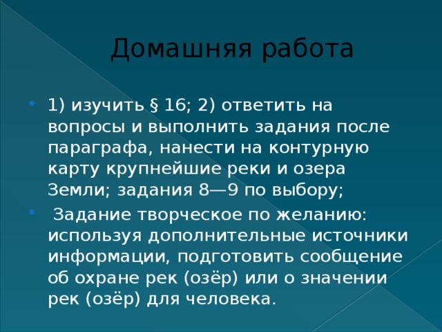 Домашняя работа 1) изучить § 16; 2) ответить на вопросы и выполнить задания после параграфа, нанести на контурную карту крупнейшие реки и озера Земли; задания 8—9 по выбору;  Задание творческое по желанию: используя дополнительные источники информации, подготовить сообщение об охране рек (озёр) или о значении рек (озёр) для человека. 