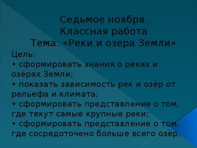Седьмое ноября.  Классная работа  Тема. «Реки и озера Земли» Цель: • сформировать знания о реках и озёрах Земли; • показать зависимость рек и озёр от рельефа и климата; • сформировать представление о том, где текут самые крупные реки; • сформировать представление о том, где сосредоточено больше всего озёр. 