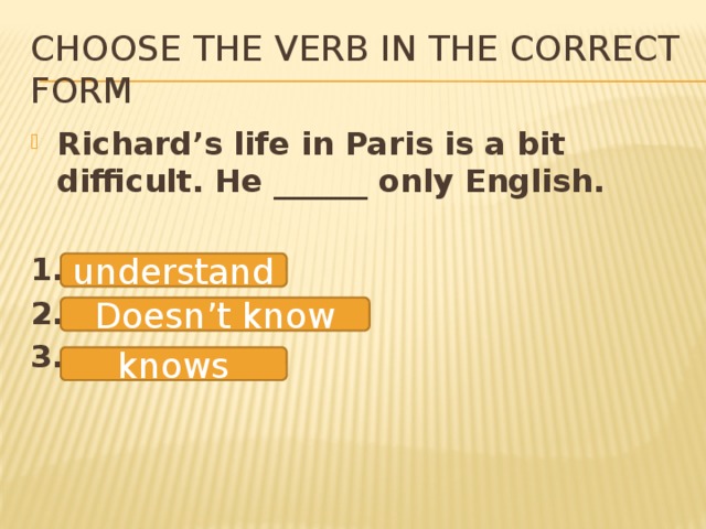 Choose the verb in the correct form Richard’s life in Paris is a bit difficult. He ______ only English.  1. 2. 3. understand Doesn’t know knows 