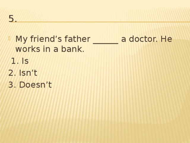 5. My friend’s father ______ a doctor. He works in a bank.  1. Is 2. Isn’t 3. Doesn’t 