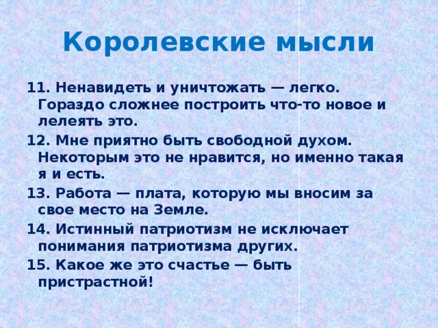 Королевские мысли 11. Ненавидеть и уничтожать — легко. Гораздо сложнее построить что-то новое и лелеять это. 12. Мне приятно быть свободной духом. Некоторым это не нравится, но именно такая я и есть. 13. Работа — плата, которую мы вносим за свое место на Земле. 14. Истинный патриотизм не исключает понимания патриотизма других. 15. Какое же это счастье — быть пристрастной!  