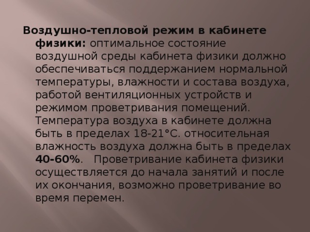 Воздушно-тепловой режим в кабинете физики: оптимальное состояние воздушной среды кабинета физики должно обеспечиваться поддержанием нормальной температуры, влажности и состава воздуха, работой вентиляционных устройств и режимом проветривания помещений. Температура воздуха в кабинете должна быть в пределах 18-21°С. относительная влажность воздуха должна быть в пределах 40-60% . Проветривание кабинета физики осуществляется до начала занятий и после их окончания, возможно проветривание во время перемен. 