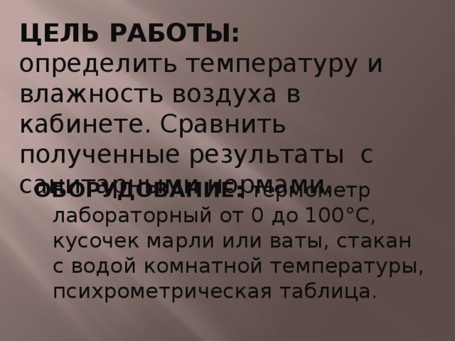 ЦЕЛЬ РАБОТЫ: определить температуру и влажность воздуха в кабинете. Сравнить полученные результаты с санитарными нормами. ОБОРУДОВАНИЕ: термометр лабораторный от 0 до 100°С, кусочек марли или ваты, стакан с водой комнатной температуры, психрометрическая таблица. 