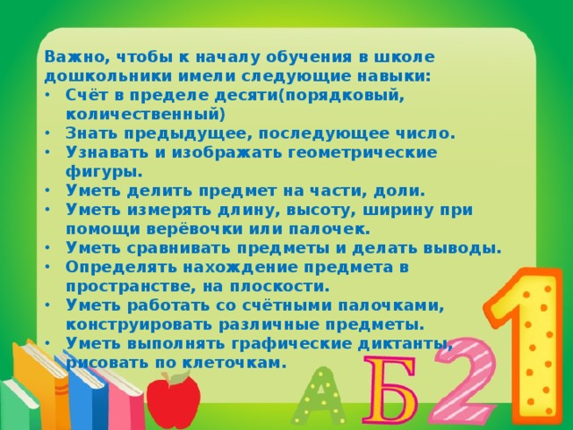 Важно, чтобы к началу обучения в школе дошкольники имели следующие навыки: Счёт в пределе десяти(порядковый, количественный) Знать предыдущее, последующее число. Узнавать и изображать геометрические фигуры. Уметь делить предмет на части, доли. Уметь измерять длину, высоту, ширину при помощи верёвочки или палочек. Уметь сравнивать предметы и делать выводы. Определять нахождение предмета в пространстве, на плоскости. Уметь работать со счётными палочками, конструировать различные предметы. Уметь выполнять графические диктанты, рисовать по клеточкам. 