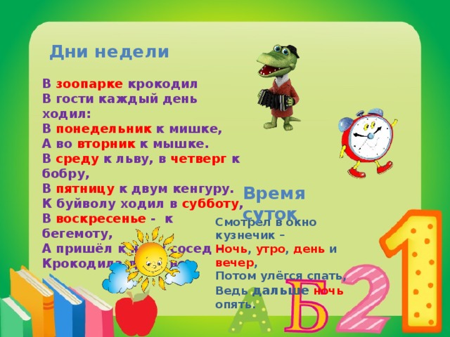 Дни недели В зоопарке крокодил В гости каждый день ходил: В понедельник к мишке, А во вторник к мышке. В среду к льву, в четверг к бобру, В пятницу к двум кенгуру. К буйволу ходил в субботу , В воскресенье - к бегемоту, А пришёл к нему сосед – Крокодила дома нет. Время суток Смотрел в окно кузнечик – Ночь , утро , день и вечер , Потом улёгся спать, Ведь дальше  ночь опять. 